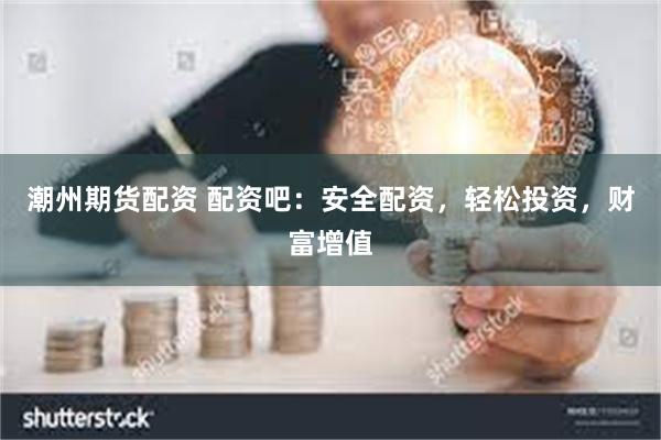 潮州期货配资 配资吧：安全配资，轻松投资，财富增值