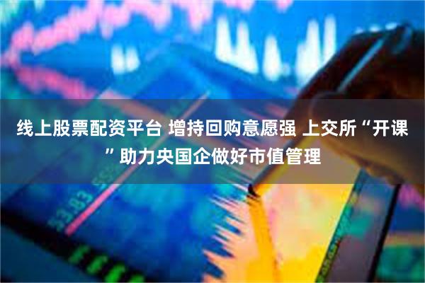 线上股票配资平台 增持回购意愿强 上交所“开课”助力央国企做好市值管理