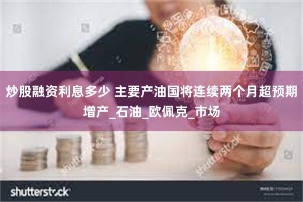 炒股融资利息多少 主要产油国将连续两个月超预期增产_石油_欧佩克_市场