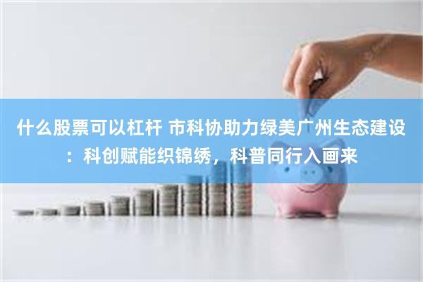 什么股票可以杠杆 市科协助力绿美广州生态建设：科创赋能织锦绣，科普同行入画来