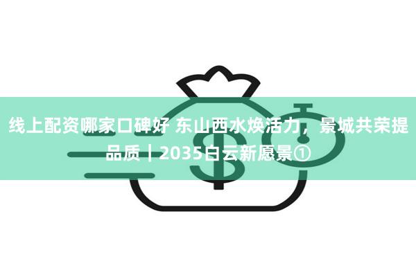 线上配资哪家口碑好 东山西水焕活力，景城共荣提品质｜2035白云新愿景①