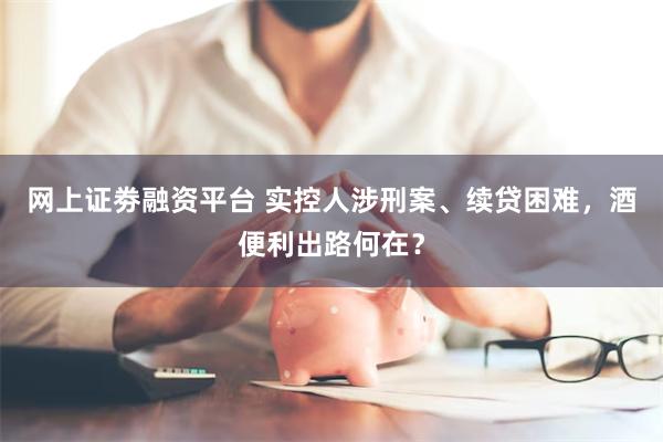 网上证劵融资平台 实控人涉刑案、续贷困难，酒便利出路何在？