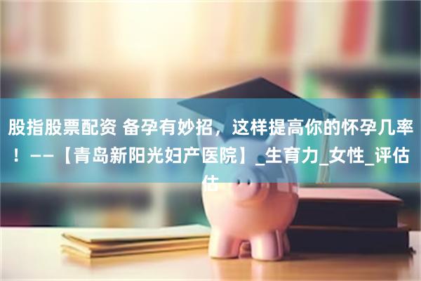 股指股票配资 备孕有妙招，这样提高你的怀孕几率！——【青岛新阳光妇产医院】_生育力_女性_评估