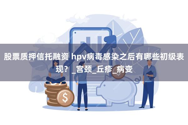 股票质押信托融资 hpv病毒感染之后有哪些初级表现？_宫颈_丘疹_病变