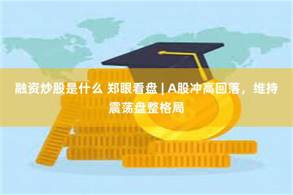 融资炒股是什么 郑眼看盘 | A股冲高回落，维持震荡盘整格局