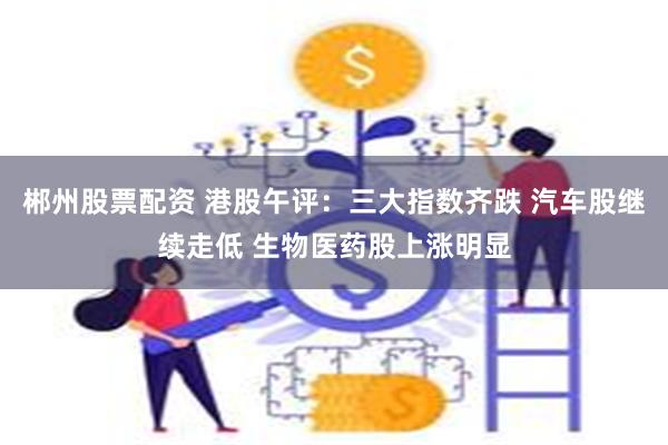 郴州股票配资 港股午评：三大指数齐跌 汽车股继续走低 生物医药股上涨明显