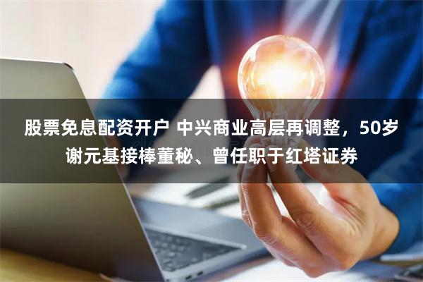 股票免息配资开户 中兴商业高层再调整，50岁谢元基接棒董秘、曾任职于红塔证券