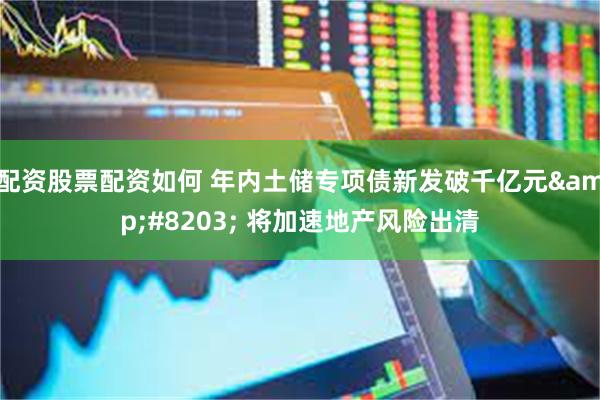 配资股票配资如何 年内土储专项债新发破千亿元&#8203; 将加速地产风险出清