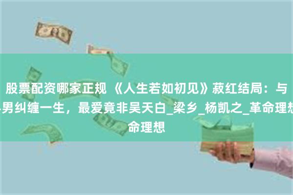 股票配资哪家正规 《人生若如初见》菽红结局：与4男纠缠一生，最爱竟非吴天白_梁乡_杨凯之_革命理想