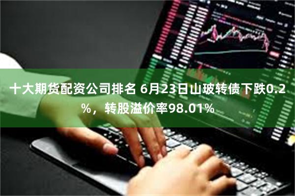十大期货配资公司排名 6月23日山玻转债下跌0.2%，转股溢价率98.01%