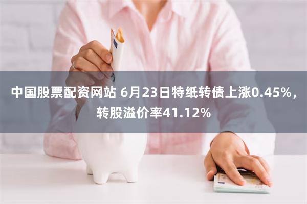 中国股票配资网站 6月23日特纸转债上涨0.45%，转股溢价率41.12%