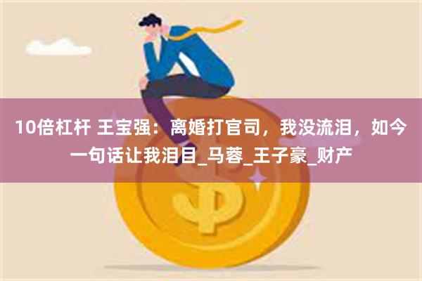 10倍杠杆 王宝强：离婚打官司，我没流泪，如今一句话让我泪目_马蓉_王子豪_财产