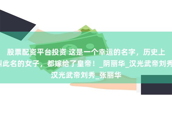 股票配资平台投资 这是一个幸运的名字，历史上这三位叫此名的女子，都嫁给了皇帝！_阴丽华_汉光武帝刘秀_张丽华