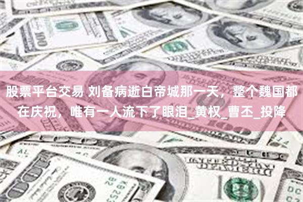 股票平台交易 刘备病逝白帝城那一天，整个魏国都在庆祝，唯有一人流下了眼泪_黄权_曹丕_投降