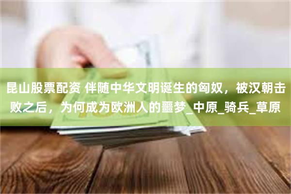 昆山股票配资 伴随中华文明诞生的匈奴，被汉朝击败之后，为何成为欧洲人的噩梦_中原_骑兵_草原