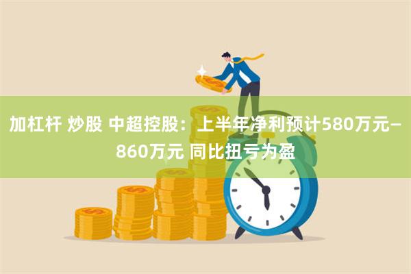 加杠杆 炒股 中超控股：上半年净利预计580万元—860万元 同比扭亏为盈
