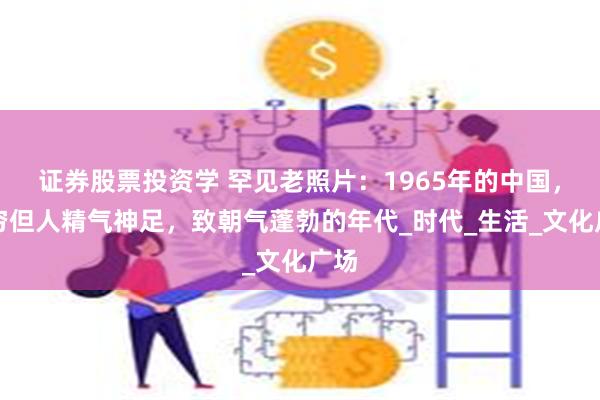 证券股票投资学 罕见老照片：1965年的中国，虽穷但人精气神足，致朝气蓬勃的年代_时代_生活_文化广场