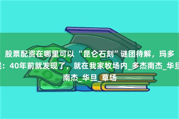 股票配资在哪里可以 “昆仑石刻”谜团待解，玛多县牧民：40年前就发现了，就在我家牧场内_多杰南杰_华旦_草场