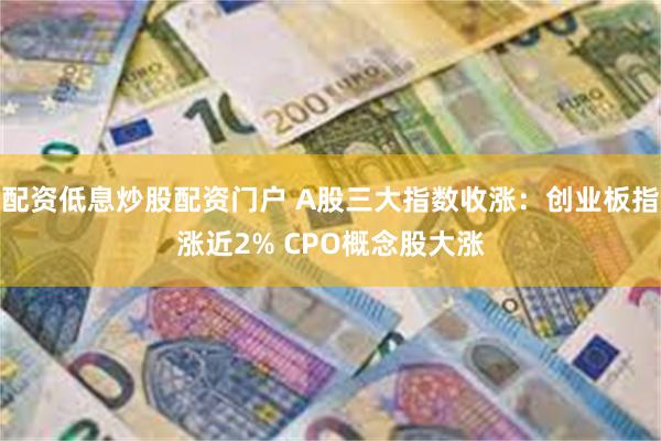 配资低息炒股配资门户 A股三大指数收涨：创业板指涨近2% CPO概念股大涨