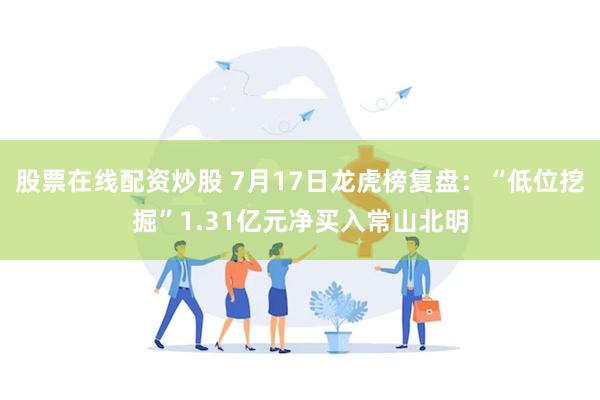股票在线配资炒股 7月17日龙虎榜复盘：“低位挖掘”1.31亿元净买入常山北明