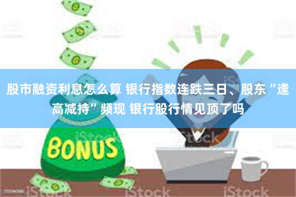 股市融资利息怎么算 银行指数连跌三日、股东“逢高减持”频现 银行股行情见顶了吗