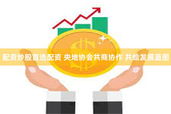 配资炒股首选配资 央地协会共商协作 共绘发展蓝图