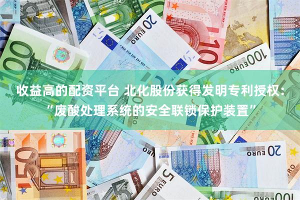 收益高的配资平台 北化股份获得发明专利授权：“废酸处理系统的安全联锁保护装置”