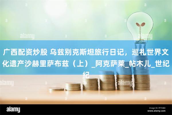 广西配资炒股 乌兹别克斯坦旅行日记，巡礼世界文化遗产沙赫里萨布兹（上）_阿克萨莱_帖木儿_世纪