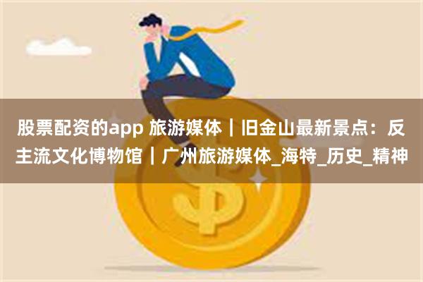 股票配资的app 旅游媒体｜旧金山最新景点：反主流文化博物馆｜广州旅游媒体_海特_历史_精神