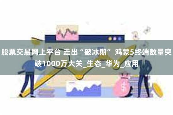 股票交易网上平台 走出“破冰期” 鸿蒙5终端数量突破1000万大关_生态_华为_应用