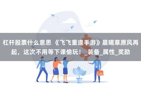 杠杆股票什么意思 《飞飞重逢手游》晨曦草原风再起，这次不用等下课偷玩！_装备_属性_奖励
