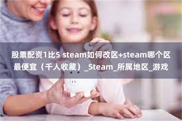 股票配资1比5 steam如何改区+steam哪个区最便宜（千人收藏）_Steam_所属地区_游戏