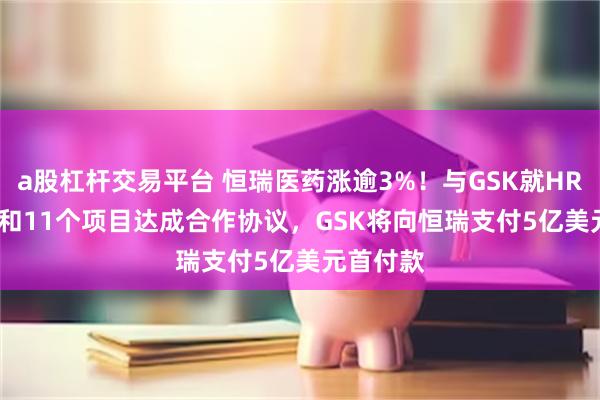 a股杠杆交易平台 恒瑞医药涨逾3%！与GSK就HRS-9821和11个项目达成合作协议，GSK将向恒瑞支付5亿美元首付款