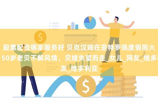 股票配资哪家服务好 贝克汉姆在圣特罗佩度假照火了！50岁老贝不解风情，贝嫂失望而走_女儿_网友_维多利亚