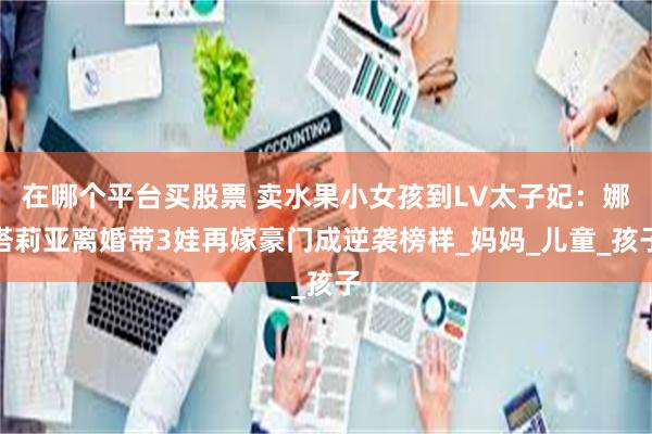 在哪个平台买股票 卖水果小女孩到LV太子妃：娜塔莉亚离婚带3娃再嫁豪门成逆袭榜样_妈妈_儿童_孩子