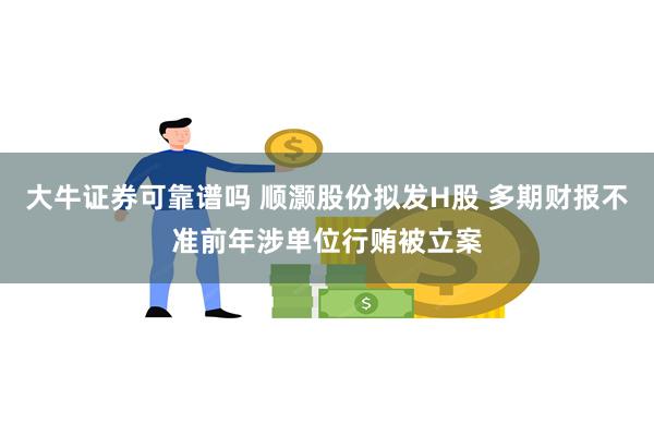 大牛证券可靠谱吗 顺灏股份拟发H股 多期财报不准前年涉单位行贿被立案