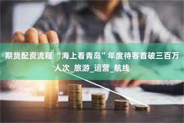 期货配资流程 “海上看青岛”年度待客首破三百万人次_旅游_运营_航线