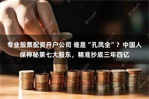 专业股票配资开户公司 谁是“孔凤全”？中国人保神秘第七大股东，精准抄底三年四亿