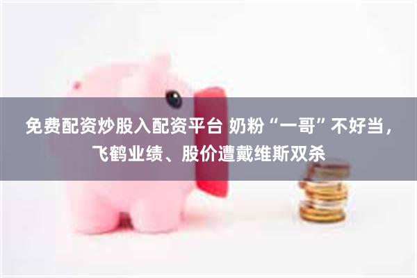 免费配资炒股入配资平台 奶粉“一哥”不好当，飞鹤业绩、股价遭戴维斯双杀