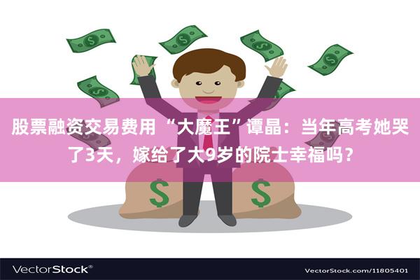 股票融资交易费用 “大魔王”谭晶：当年高考她哭了3天，嫁给了大9岁的院士幸福吗？