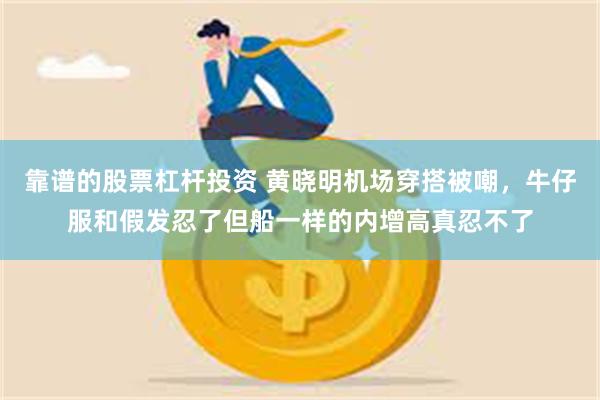 靠谱的股票杠杆投资 黄晓明机场穿搭被嘲，牛仔服和假发忍了但船一样的内增高真忍不了
