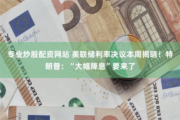 专业炒股配资网站 美联储利率决议本周揭晓！特朗普：“大幅降息”要来了