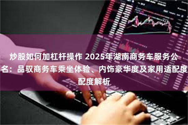 炒股如何加杠杆操作 2025年湖南商务车服务公司排名：品驭商务车乘坐体验、内饰豪华度及家用适配度解析