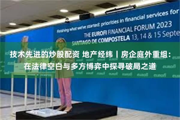 技术先进的炒股配资 地产经纬丨房企庭外重组:在法律空白与多方博弈中探寻破局之道